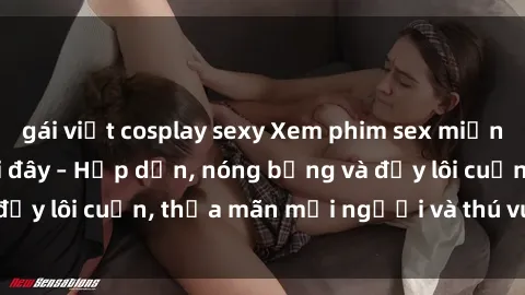 gái việt cosplay sexy Xem phim sex miễn phí online ngay tại đây – Hấp dẫn, nóng bỏng và đầy lôi cuốn, thỏa mãn mọi người và thú vui của bạn!