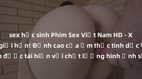 sex học sinh Phim Sex Việt Nam HD - Xem ngay và không giới hạn! Đỉnh cao của ẩm thực tình dục Việt Nam được tái hiện với chất lượng hình ảnh sắc nét. Hãy thưởng thức ngay!
