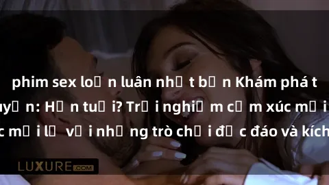 phim sex loạn luân nhật bản Khám phá thế giới sex trực tuyến: Hơn tuổi? Trải nghiệm cảm xúc mới lạ với những trò chơi độc đáo và kích thích người lớn