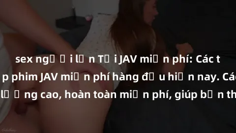 sex người lớn Tải JAV miễn phí: Các trang web cung cấp phim JAV miễn phí hàng đầu hiện nay. Các tác phẩm chất lượng cao, hoàn toàn miễn phí, giúp bạn thỏa mãn niềm đam mê mà không tốn kém.