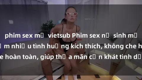 phim sex mỹ vietsub Phim sex nữ sinh mới nhất: Trải nghiệm nhiều tình huống kích thích, không che hoàn toàn, giúp thỏa mãn cơn khát tình dục của các bạn trẻ