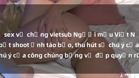 sex vợ chồng vietsub Người mẫu Việt Nam gây sốt với loạt shoot ảnh táo bạo, thu hút sự chú ý của công chúng bằng vẻ đẹp quyến rũ và gợi cảm.