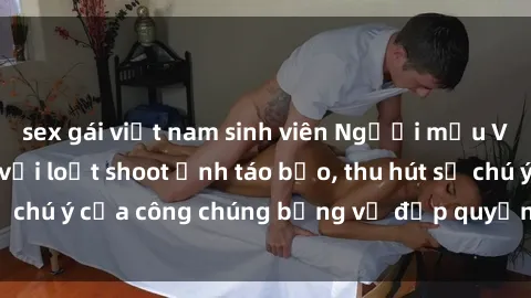 sex gái việt nam sinh viên Người mẫu Việt Nam gây sốt với loạt shoot ảnh táo bạo, thu hút sự chú ý của công chúng bằng vẻ đẹp quyến rũ và gợi cảm.