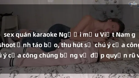 sex quán karaoke Người mẫu Việt Nam gây sốt với loạt shoot ảnh táo bạo, thu hút sự chú ý của công chúng bằng vẻ đẹp quyến rũ và gợi cảm.