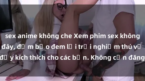 sex anime không che Xem phim sex không che miễn phí tại đây, đảm bảo đem lại trải nghiệm thú vị và đầy kích thích cho các bạn. Không cần đăng ký, hoàn toàn miễn phí.