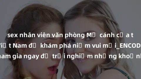sex nhân viên văn phòng Mở cánh cửa thế giới sex MILF Việt Nam để khám phá niềm vui mới_ENCODE_. Hãy tham gia ngay để trải nghiệm những khoảnh khắc đầy kích thích và đam mê.
