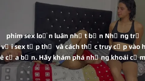 phim sex loạn luân nhật bản Những trải nghiệm mới lạ với sex tập thể và cách thức truy cập vào hành lang đam mê của bạn. Hãy khám phá những khoái cảm đầy kích thích với tập thể hấp dẫn!