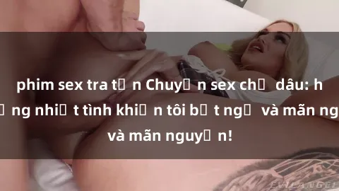 phim sex tra tấn Chuyện sex chị dâu: hành động nhiệt tình khiến tôi bất ngờ và mãn nguyện!
