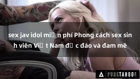 sex jav idol miễn phí Phong cách sex sinh viên Việt Nam độc đáo và đam mê